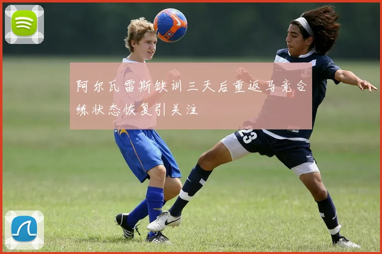 阿尔瓦雷斯缺训三天后重返马竞合练状态恢复引关注