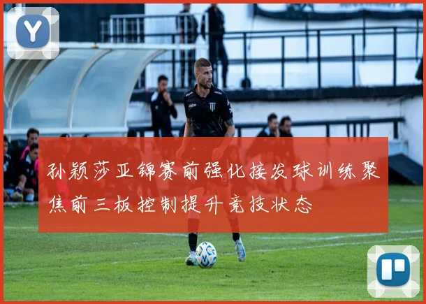 孙颖莎亚锦赛前强化接发球训练聚焦前三板控制提升竞技状态