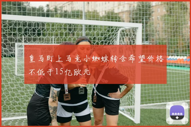 皇马盯上马竞小蜘蛛转会希望价格不低于15亿欧元
