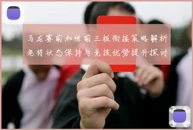 马龙赛前加练前三板衔接策略解析老将状态保持与竞技优势提升探讨