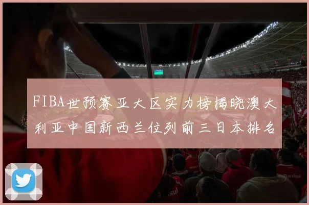 FIBA世预赛亚大区实力榜揭晓澳大利亚中国新西兰位列前三日本排名第六